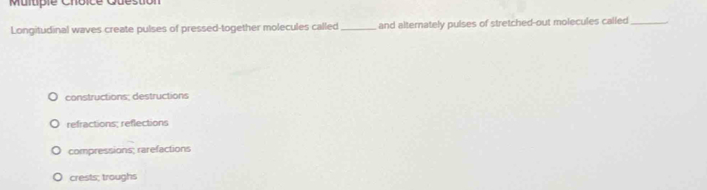 Question
Longitudinal waves create pulses of pressed-together molecules called _and alternately pulses of stretched-out molecules called_
constructions; destructions
refractions; reflections
compressions; rarefactions
crests; troughs