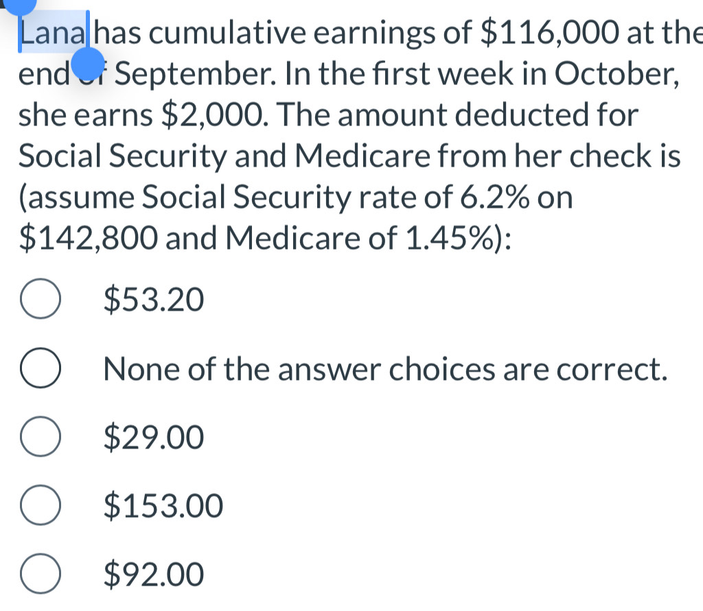 Lana has cumulative earnings of $116,000 at the
end of September. In the first week in October,
she earns $2,000. The amount deducted for
Social Security and Medicare from her check is
(assume Social Security rate of 6.2% on
$142,800 and Medicare of 1.45%):
$53.20
None of the answer choices are correct.
$29.00
$153.00
$92.00