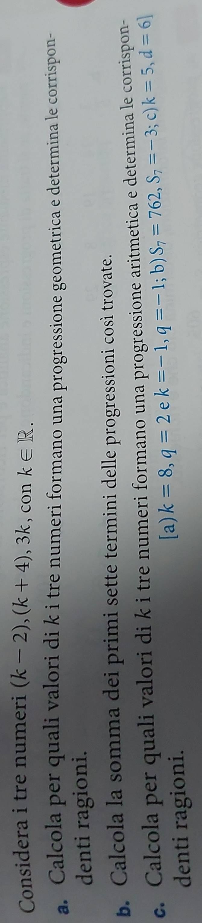 Considera i tre numeri (k-2), (k+4), 3k , con k∈ R. 
a. Calcola per quali valori di k i tre numeri formano una progressione geometrica e determina le corrispon- 
denti ragioni. 
b. Calcola la somma dei primi sette termini delle progressioni così trovate. 
c. Calcola per quali valori di k i tre numeri formano una progressione aritmetica e determina le corrispon- 
[a) k=8, q=2 e 
; b) 
; c) 
denti ragioni. k=-1, q=-1 S_7=762, S_7=-3 k=5, d=6]