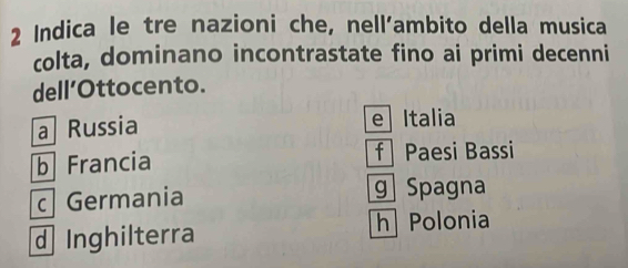 Indica le tre nazioni che, nell’ambito della musica
colta, dominano incontrastate fino ai primi decenni
dell’Ottocento.
a Russia e Italia
b Francia f Paesi Bassi
c Germania g Spagna
d Inghilterra
h Polonia