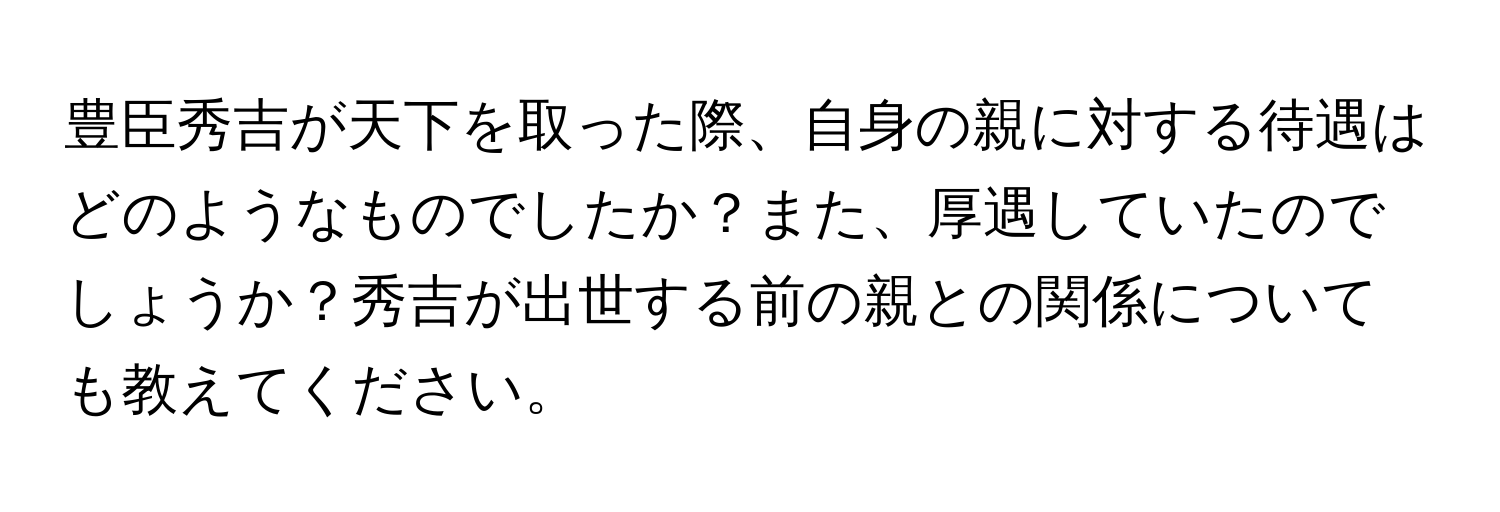 豊臣秀吉が天下を取った際、自身の親に対する待遇はどのようなものでしたか？また、厚遇していたのでしょうか？秀吉が出世する前の親との関係についても教えてください。