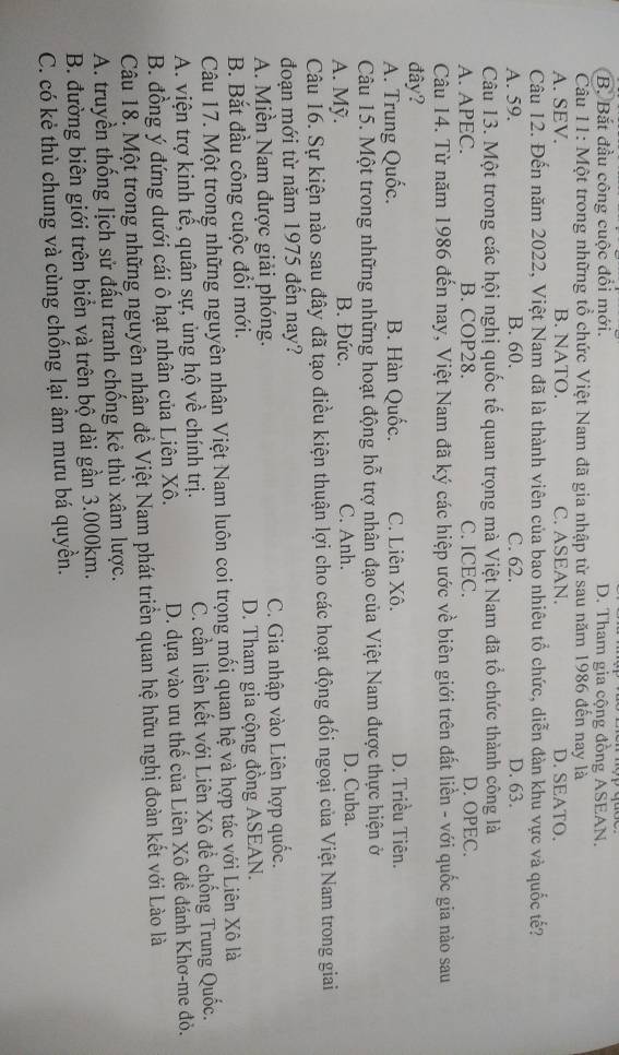 B. Bắt đầu công cuộc đổi mới. D. Tham gia cộng đồng ASEAN.
Câu 11: Một trong những tổ chức Việt Nam đã gia nhập từ sau năm 1986 đến nay là
A. SEV. B. NATO. C. ASEAN. D. SEATO.
Câu 12. Đến năm 2022, Việt Nam đã là thành viên của bao nhiêu tổ chức, diễn đàn khu vực và quốc tế?
A. 59. B. 60. C. 62. D. 63.
Câu 13. Một trong các hội nghị quốc tế quan trọng mà Việt Nam đã tổ chức thành công là
A. APEC. B. COP28. C. ICEC. D. OPEC.
Câu 14. Từ năm 1986 đến nay, Việt Nam đã ký các hiệp ước về biên giới trên đất liền - với quốc gia nào sau
đây?
A. Trung Quốc. B. Hàn Quốc. C. Liên Xô. D. Triều Tiên.
Câu 15. Một trong những những hoạt động hỗ trợ nhân đạo của Việt Nam được thực hiện ở
A. Mỹ. B. Đức. C. Anh. D. Cuba.
Câu 16. Sự kiện nào sau đây đã tạo điều kiện thuận lợi cho các hoạt động đối ngoại của Việt Nam trong giai
đoạn mới từ năm 1975 đến nay?
A. Miền Nam được giải phóng. C. Gia nhập vào Liên hợp quốc.
B. Bắt đầu công cuộc đổi mới. D. Tham gia cộng đồng ASEAN.
Câu 17. Một trong những nguyên nhân Việt Nam luôn coi trọng mối quan hệ và hợp tác với Liên Xô là
A. viện trợ kinh tế, quân sự, ủng hộ về chính trị. C. cần liên kết với Liên Xô đề chống Trung Quốc.
B. đồng ý đứng dưới cái ô hạt nhân của Liên Xô. D. dựa vào ưu thế của Liên Xô đề đánh Khơ-me đỏ.
Câu 18. Một trong những nguyên nhận để Việt Nam phát triển quan hệ hữu nghị đoàn kết với Lào là
A. truyền thống lịch sử đấu tranh chống kẻ thù xâm lược.
B. đường biên giới trên biển và trên bộ dài gần 3.000km.
C. có kẻ thù chung và cùng chống lại âm mưu bá quyền.