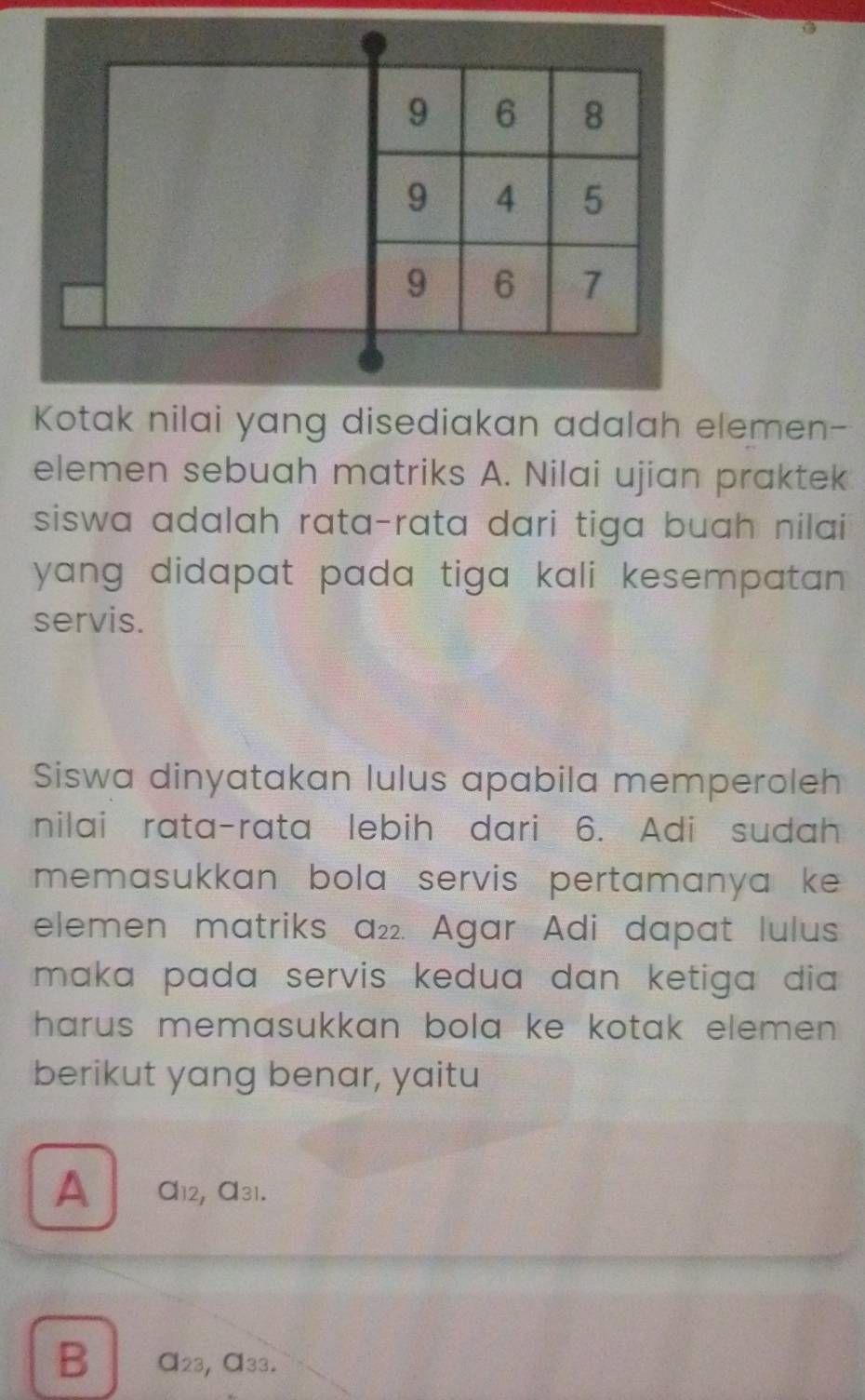 Kotak nilai yang disediakan adalah elemen-
elemen sebuah matriks A. Nilai ujian praktek
siswa adalah rata-rata dari tiga buah nilai
yang didapat pada tiga kali kesempatan .
servis.
Siswa dinyatakan lulus apabila memperoleh
nilai rata-rata lebih dari 6. Adi sudah
memasukkan bola servis pertamanya ke 
elemen matriks a₂₂. Agar Adi dapat lulus
maka pada servis kedua dan ketiga dia 
harus memasukkan bola ke kotak elemen .
berikut yang benar, yaitu
A α12, α31.
B α23, α33.