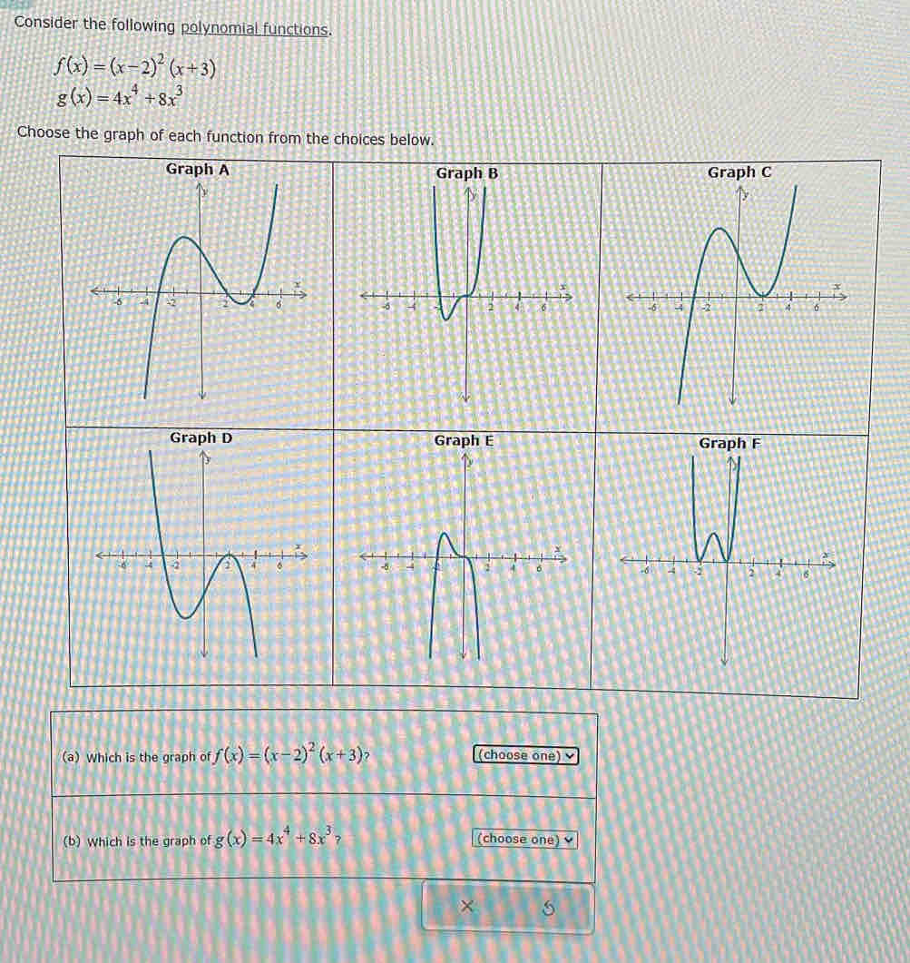 Consider the following polynomial functions.
f(x)=(x-2)^2(x+3)
g(x)=4x^4+8x^3
Choose the graph of each function from the choices below. 


Graph E 
(a) Which is the graph of f(x)=(x-2)^2(x+3) ? (choose one) 
(b) Which is the graph of g(x)=4x^4+8x^3 ? (choose one) 
×