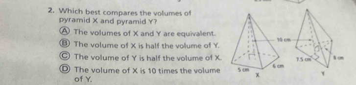 Which best compares the volumes of
pyramid X and pyramid Y?
A The volumes of X and Y are equivalent.
⑧ The volume of X is half the volume of Y.
The volume of Y is half the volume of X.
D The volume of X is 10 times the volume
of Y.