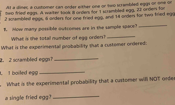 At a diner, a customer can order either one or two scrambled eggs or one or 
two fried eggs. A waiter took 8 orders for 1 scrambled egg, 22 orders for
2 scrambled eggs, 6 orders for one fried egg, and 14 orders for two fried egg 
1. How many possible outcomes are in the sample space? 
_ 
What is the total number of egg orders? 
_ 
What is the experimental probability that a customer ordered: 
2. 2 scrambled eggs?_ 
. 1 boiled egg_ 
. What is the experimental probability that a customer will NOT order 
a single fried egg? 
_