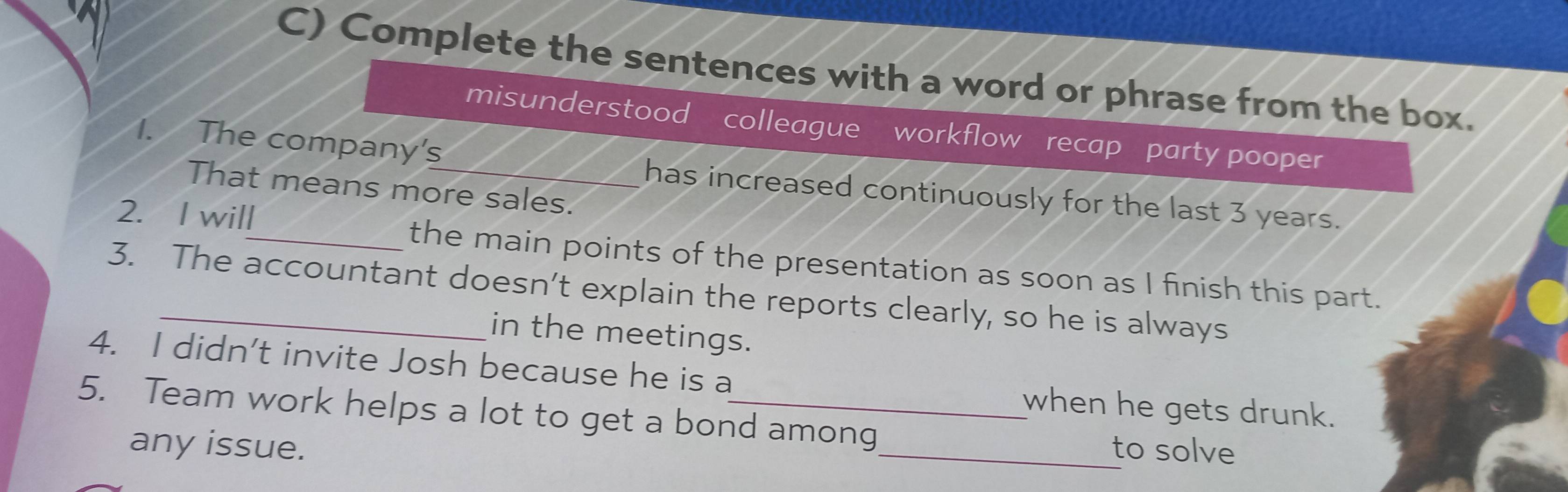 Complete the sentences with a word or phrase from the box. 
misunderstood colleague workflow recap party pooper 
1. The company's_ has increased continuously for the last 3 years. 
That means more sales. 
2. I will_ the main points of the presentation as soon as I finish this part. 
3. The accountant doesn’t explain the reports clearly, so he is always 
in the meetings. 
4. I didn't invite Josh because he is a when he gets drunk. 
5. Team work helps a lot to get a bond among_ to solve 
any issue.