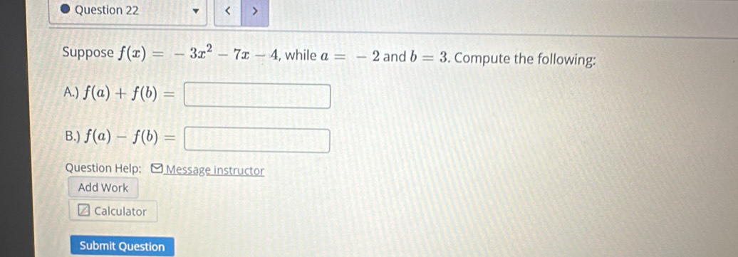 < > 
Suppose f(x)=-3x^2-7x-4 , while a=-2 and b=3. Compute the following: 
A.) f(a)+f(b)= □ 
B.) f(a)-f(b)=
|FD||
Question Help: O Message instructor 
Add Work 
Calculator 
Submit Question