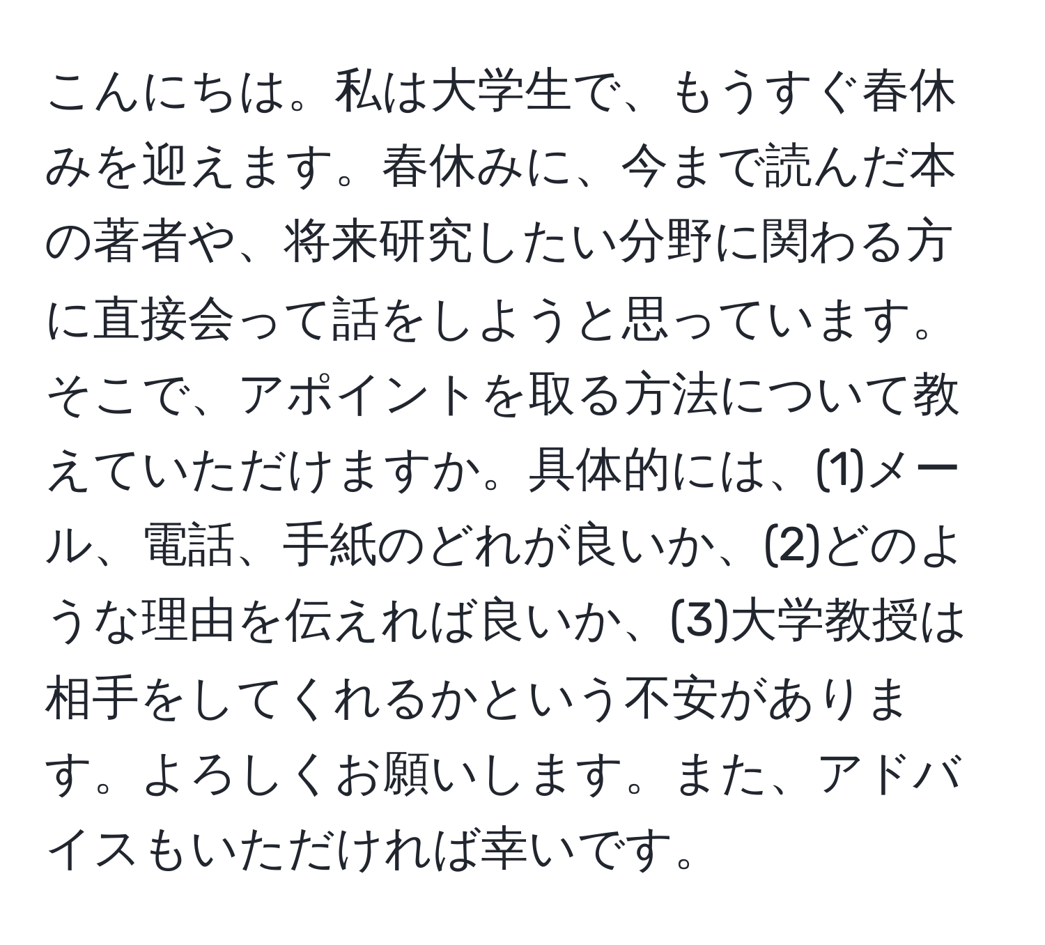 こんにちは。私は大学生で、もうすぐ春休みを迎えます。春休みに、今まで読んだ本の著者や、将来研究したい分野に関わる方に直接会って話をしようと思っています。そこで、アポイントを取る方法について教えていただけますか。具体的には、(1)メール、電話、手紙のどれが良いか、(2)どのような理由を伝えれば良いか、(3)大学教授は相手をしてくれるかという不安があります。よろしくお願いします。また、アドバイスもいただければ幸いです。