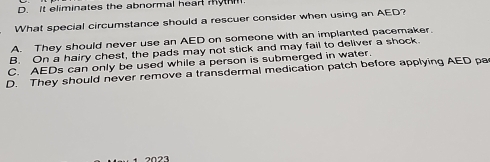 D. It eliminates the abnormal head my
What special circumstance should a rescuer consider when using an AED?
A. They should never use an AED on someone with an implanted pacemaker
B. On a hairy chest, the pads may not stick and may fail to deliver a shock
C. AEDs can only be used while a person is submerged in water.
D. They should never remove a transdermal medication patch before applying AED pa
2023