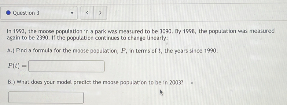 < 
In  1993, the moose population in a park was measured to be 3090. By 1998, the population was measured 
again to be 2390. If the population continues to change linearly: 
A.) Find a formula for the moose population, P, in terms of t, the years since 1990.
P(t)=□
B.) What does your model predict the moose population to be in 2003? 
□