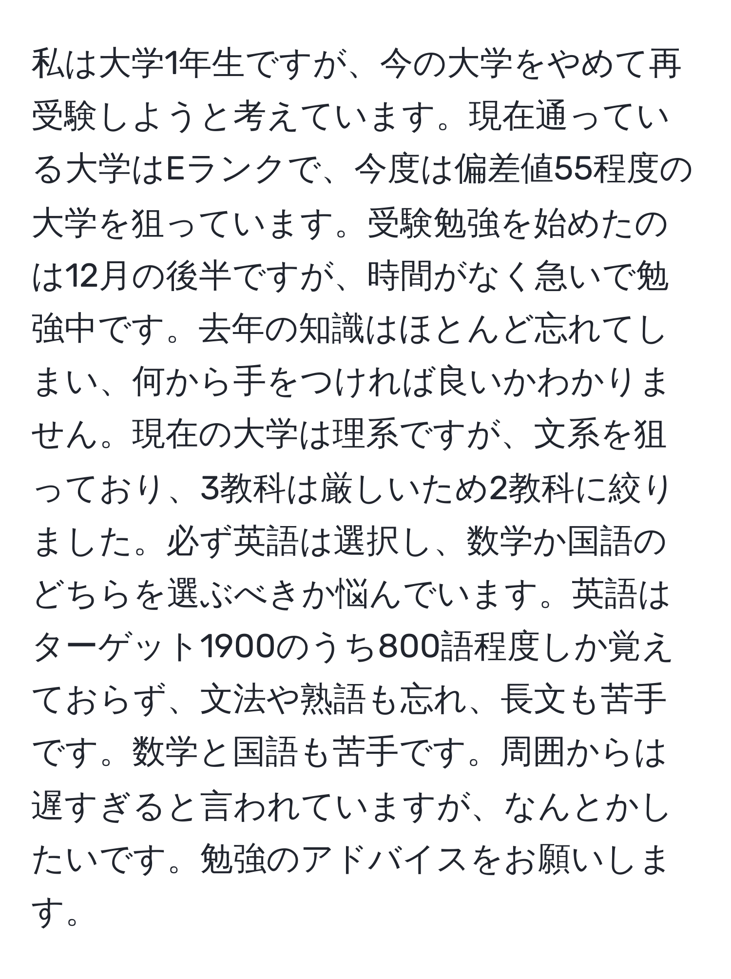 私は大学1年生ですが、今の大学をやめて再受験しようと考えています。現在通っている大学はEランクで、今度は偏差値55程度の大学を狙っています。受験勉強を始めたのは12月の後半ですが、時間がなく急いで勉強中です。去年の知識はほとんど忘れてしまい、何から手をつければ良いかわかりません。現在の大学は理系ですが、文系を狙っており、3教科は厳しいため2教科に絞りました。必ず英語は選択し、数学か国語のどちらを選ぶべきか悩んでいます。英語はターゲット1900のうち800語程度しか覚えておらず、文法や熟語も忘れ、長文も苦手です。数学と国語も苦手です。周囲からは遅すぎると言われていますが、なんとかしたいです。勉強のアドバイスをお願いします。