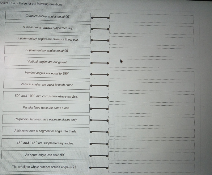 Select True or False for the following questions
Complementary angles equal 90°
A linear pair is always supplementary.
Supplementary angles are always a linear pair
Supplementary angles equal 90
Vertical angles are congruent.
Vertical angles are equal to 180°
Vertical angles are equal to each other
80° and 100° are complementary angles.
Parallel lines have the same slope.
Perpendicular lines have opposite slopes only.
A bisector cuts a segment or angle into thirds.
45° and 145° are supplementary angles.
An acute angle less than 90°
The smallest whole number obtuse angle is 91
