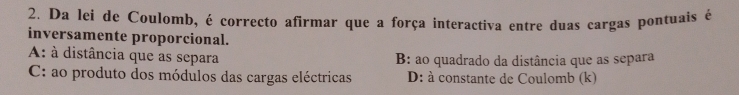 Da lei de Coulomb, é correcto afirmar que a força interactiva entre duas cargas pontuais é
inversamente proporcional.
A: à distância que as separa B: ao quadrado da distância que as separa
C: ao produto dos módulos das cargas eléctricas D: à constante de Coulomb (k)