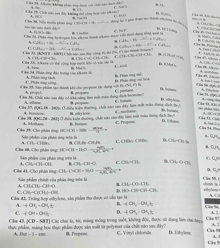 Alkene không phản ứng được với chất nào dưới dây?
C. NaCl D. H_2.
A. Br₂. B. Cl_2.
Câu 29. Chất nào sau đây không thể cộng hợp vào alkene? D. H_2SO_4. Câu 44. Khi cho bụ
A. HCl.
B. NaOH. C. H_2O.
hữu cơ là
Câu 30. Nếu muốn phản ứng: CHequiv CH+H_2 _ t° 5 dừng lại ở giai đoạn tạo thành ethylene thi cần sử á C. CH₃CH₂CHP
A. CH₃CBr₂-CP
xúc tác nào dưới đây? A. MnO_2,C_2H_4
C. Ni/t°.
D. HCl loãng. Câu 45. Oxi hoá et
A. H_2SO_4 đặc. B. Lindlar.
Câu 31. Phản ứng hydrogen hóa alkyne thành alkane được viết dưới đạng tổng quát là
B. C_nH_2n+H_2to C_nH_2n+2
B. C_2H_5OH. M
A. C_nH_2n-2+H_2to C_nH_2n
C. C_nH_2n-2+2H_2to C_nH_C_nH_2n+2 D. C_nH_2n-6+4H_2xrightarrow xt_1t^2C_nH_2n+2 Câu 46. Phương 
tạo thành butane?
A. Dun C_2H_5C
C. Tách Hạ từ
Câu 32. [KNTT - SBT] Chất nào sau dây cộng H_2c lur (Ni,t^o) CH_3-CH_2-CH=CH_2. D. (CH_3 nC=CH_2 Câu 47. Alkyne r
A. CH_3-CH=CH_2. B. CH_3-Cequiv C-CH_2-CH_3. C.
Câu 33. Alkene có thể cộng hợp nước khi có xúc tác là A. CH_3-Cequiv CI
C. acid.
D. KMnO₄ Câu 48. Alkyne
A. base. B. MnO_2.
Câu 34. Phản ứng đặc trưng của alkene là
A. acetylene.
B. Phản ứng thế.
Câu 49. Alkyne
A. Phản ứng tách.
D. Phản ứng oxi hóa.
A. but-1-yne.
C. Phản ứng cộng.
Câu 35. Sản phẩm tạo thành khi cho propene tác dụng với H_2(Ni,t^0) là
Câu 50. QG.
A. propyl. B. propane.
C. pentane. D. butane. A. Ethylene
Câu 36. Chất nào sau đây có khả năng làm mất màu dung dịch bromine?
Câu 51. (QG.1
C. butane. D. ethylene.
A. vàng nhạ
A. ethane. B. propane
Câu 52. Khi c
Câu 37.(QG.18-202) : Ở điều kiện thường, chất nào sau đây làm mất màu dung dịch Br_2 ?
sản phẩm hữu
A. benzene. B. ethylene.
C. methane. D. butane.
Câu 38. [QG.20-202] a O điều kiện thường, chất nào sau đây làm mất màu dung dịch Rr ? A. HCequiv CH
Câu 53. Chất
A. Methane. B. Butane. C. Propene. D. Ethane. A. but-2-y
Câu 39. Cho phản ứng: HCequiv CH+HBrxrightarrow taOmol
Câu 54. Phư
Sản phẩm của phản ứng trên là
A. C_nH_2r
A. CH_3-CHBr_2. B. CH_2Br-CH_2Br. C. CHBr_2-CHBr_2. D. CH_2=CH-Br.
Câu 40, Cho phản ứng: HCequiv CH+H_2Oxrightarrow HgSO_4
B. C_nH_2
Sản phẩm của phản ứng trên là C.
A. CH_2=CH-OH. B. CH_3-CH=O. C. CH_2=CH_2. D. CH_3-O-CH_3. C_nH
Câu 41. Cho phản ứng: CH_3-Cequiv CH+H_2Oxrightarrow HgSO_4
D. C_nH
Câu 55. (
Sản phẩm chính của phản ứng trên là chính là:
A. CH_3CH_2-CH=O.
B. CH_3-CO-CH_3.
C. CH_2=C(CH_3)-OH.
D. HO-CH=CH-CH_3.
ethylene t
A.
Câu 42. Trùng hợp ethylene, sản phẩm thu được có cấu tạo là C_2
B. -(CH_2-CH_2)_n.
2M
A. -(CH_2=CH_2)_n. Câu 56.
C. -(CH=CH)_n.
D. -(CH_3-CH_3)_n.
A. 2.
Câu 4 3.[CD-SBT] Các chai lọ, túi, màng mỏng trong suốt, không độc, được sử dụng làm chai đựng m Câu 57.
thực phẩm, màng bọc thực phẩm được sản xuất từ polymer của chất nào sau đây? A. 2
A. But - 1 - ene. B. Propene. C. Vinyl chloride. D. Ethylene. Câu 58
A. 4
Câu 59