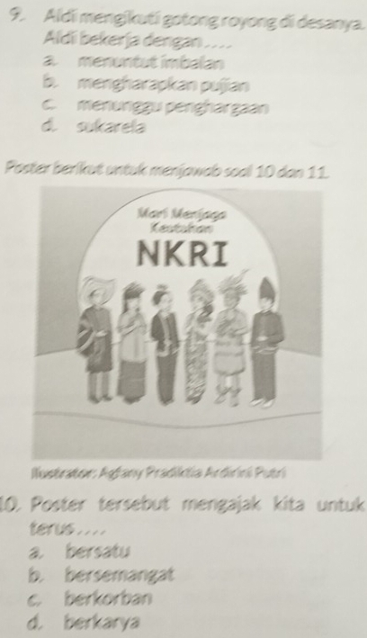 Aldi mengikuti gotong royong di desanya.
Aldii bekerja dengan
a. menuntut imbalan
b. mengharapkan pujian
c. menunggu penghargaan
d. sukarela
Poster berikut untuk menjawab soal 10 dan 11.
Iustrator: Aşfany Pradiklia Ardirini Putri
10. Poster tersebut mengajak kita untuk
terus . . . .
a bersatu
b. bersemangat
c. berkorban
d. berkarya