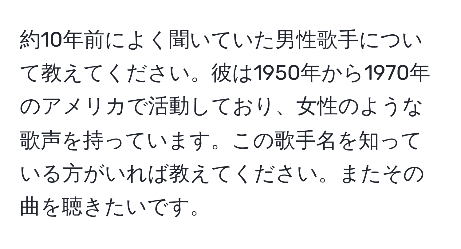 約10年前によく聞いていた男性歌手について教えてください。彼は1950年から1970年のアメリカで活動しており、女性のような歌声を持っています。この歌手名を知っている方がいれば教えてください。またその曲を聴きたいです。