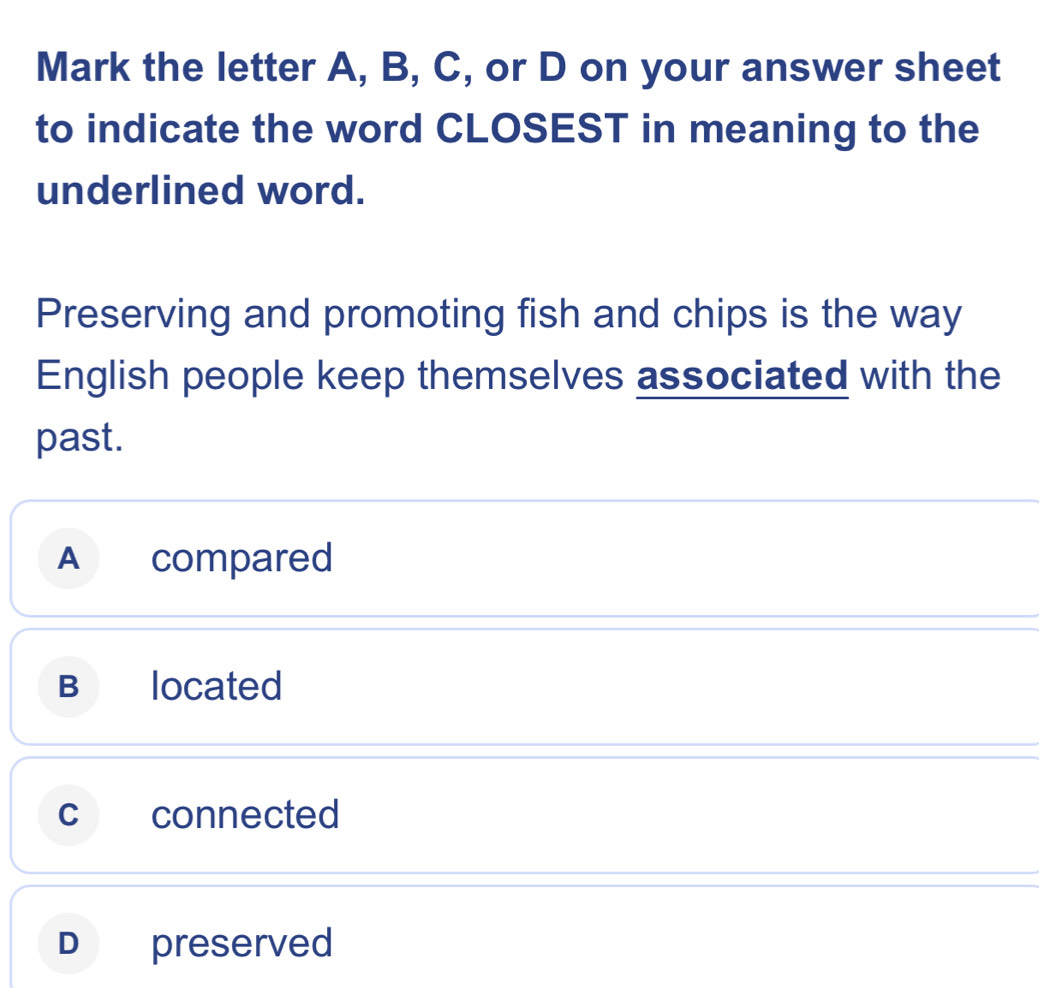 Mark the letter A, B, C, or D on your answer sheet
to indicate the word CLOSEST in meaning to the
underlined word.
Preserving and promoting fish and chips is the way
English people keep themselves associated with the
past.
A compared
B located
c connected
D preserved