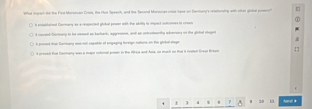 What impact did the First Moroccan Crisis, the Hun Speech, and the Second Moroccan crisis have on Germany's relationship with other global powers?
it established Germany as a respected global power with the ability to impact outcomes to crises
it caused Germany to be viewed as barbaric, aggressive, and an untrustworthy adversary on the global stageit
it proved that Germany was not capable of engaging foreign nations on the global stage
it proved that Germany was a major colonial power in the Africa and Asia, so much so that it rivaled Great Britain
2 3 4 5 6 7 9 10 11 Next ▶