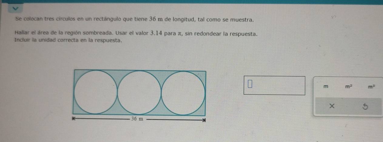 Se colocan tres círculos en un rectángulo que tiene 36 m de longitud, tal como se muestra. 
Hallar el área de la región sombreada. Usar el valor 3.14 para π, sin redondear la respuesta. 
Incluir la unidad correcta en la respuesta.
m m^2 m^3
×