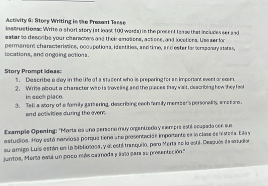 Activity 6: Story Writing in the Present Tense 
Instructions: Write a short story (at least 100 words) in the present tense that includes ser and 
estar to describe your characters and their emotions, actions, and locations. Use ser for 
permanent characteristics, occupations, identities, and time, and estar for temporary states, 
locations, and ongoing actions. 
Story Prompt Ideas: 
1. Describe a day in the life of a student who is preparing for an important event or exam. 
2. Write about a character who is traveling and the places they visit, describing how they feel 
in each place. 
3. Tell a story of a family gathering, describing each family member's personality, emotions, 
and activities during the event. 
Example Opening: "Marta es una persona muy organizada y siempre está ocupada con sus 
estudios. Hoy está nerviosa porque tiene una presentación importante en la clase de historia. Ella y 
su amigo Luis están en la biblioteca, y él está tranquilo, pero Marta no lo está. Después de estudiar 
juntos, Marta está un poco más calmada y lista para su presentación.''