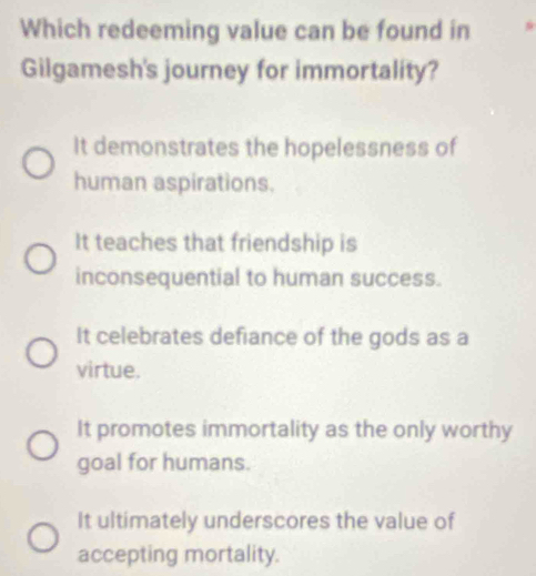 Which redeeming value can be found in
Gilgamesh's journey for immortality?
It demonstrates the hopelessness of
human aspirations.
It teaches that friendship is
inconsequential to human success.
It celebrates defiance of the gods as a
virtue.
It promotes immortality as the only worthy
goal for humans.
It ultimately underscores the value of
accepting mortality.