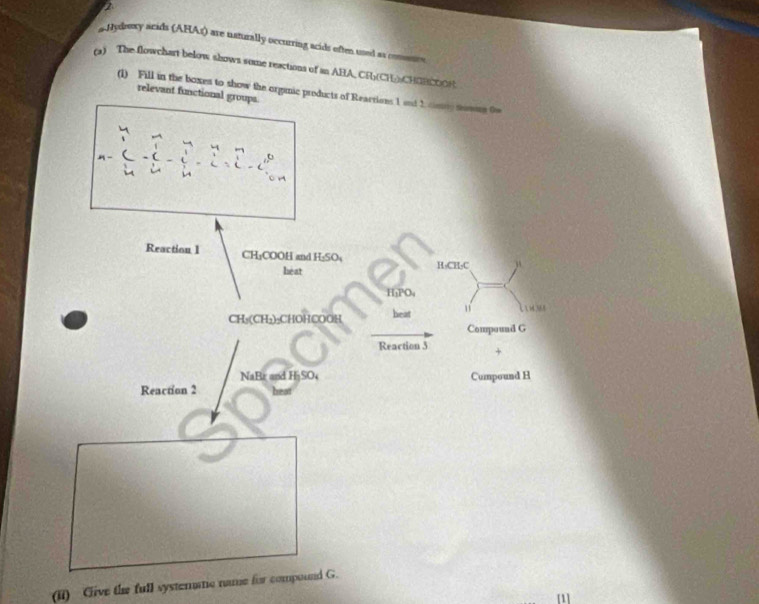 sJydeexy acids (AHAr) are naturally occurring acids often used as comnnes 
(a) The flowchart below shows some reactions of an ABA, CF(CH)) CHOBCOOR 
(1) Fill in the boxes to show the orginic products of Reartions 1 snt 1 conny somre 0w 
relevant functional groups 

Reaction 1 CH₁COOH and H₂SO₄
héat H-CH-C
H₃PO₄
CH_3(CH_2 CHOHCOOH heat 
Compound G 
Reaction 3 + 
NaBr and HjSO Cumpound H 
Reaction 2 heat 
(ii) Give the full systeratic name for compound G. 
[1]