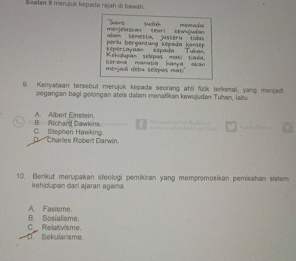 Soalan 9 merujuk kepada rajah di bawah.
"Sains sudah memadai
menjelaskan teori kewujudan
alam semesta, justeru tidak
perlu bergantung kepada konsep
kepercayaan kepada Tuhan.
Kehidupan selepas mati tiada,
kerana manusia hanya akan 
menjadi debu selepas máti''
9. Kenyataan tersebut merujuk kepada seorang ahli fizik terkenal, yang menjadi
pegangan bagi golongan ateis dalam menafikan kewujudan Tuhan, iaitu
A. Albert Einstein.
Perpustakaan Tuanku Bainun
B. Richard Dawkins. du ry Kampus Sultan Abdul Jahil Shah Pustsial Bnne
C. Stephen Hawking.
D. Charles Robert Darwin.
10. Berikut merupakan ideologi pemikiran yang mempromosikan pemisahan sistem
kehidupan dari ajaran agama
A. Fasisme.
B. Sosialisme.
C._ Relativisme.
D. Sekularisme.