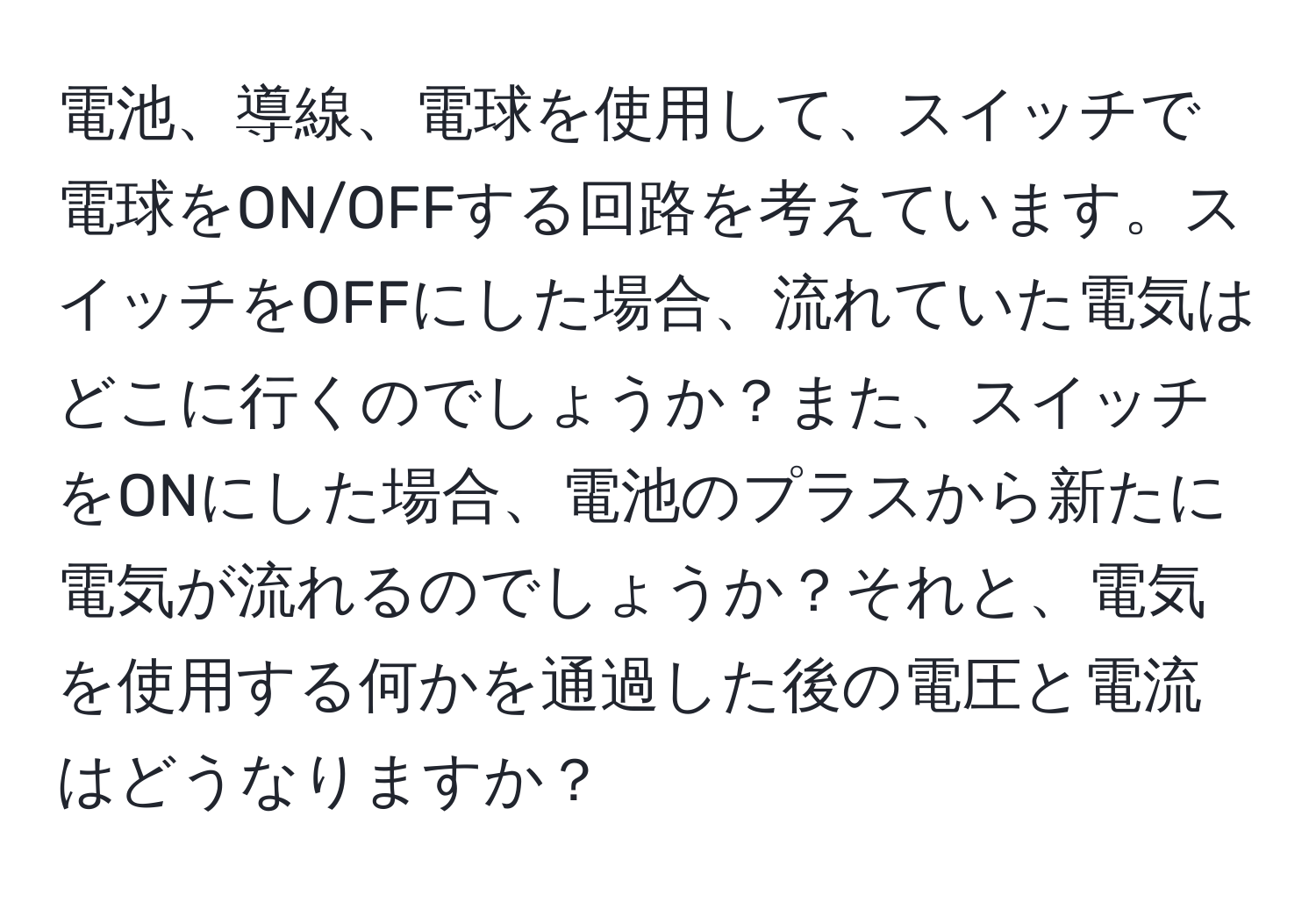 電池、導線、電球を使用して、スイッチで電球をON/OFFする回路を考えています。スイッチをOFFにした場合、流れていた電気はどこに行くのでしょうか？また、スイッチをONにした場合、電池のプラスから新たに電気が流れるのでしょうか？それと、電気を使用する何かを通過した後の電圧と電流はどうなりますか？