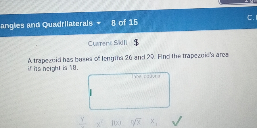 angles and Quadrilaterals - 8 of 15
Current Skill
A trapezoid has bases of lengths 26 and 29. Find the trapezoid's area
if its height is 18.
label optional
 Y/Y  x^2 f(x) sqrt[n](x) X_n