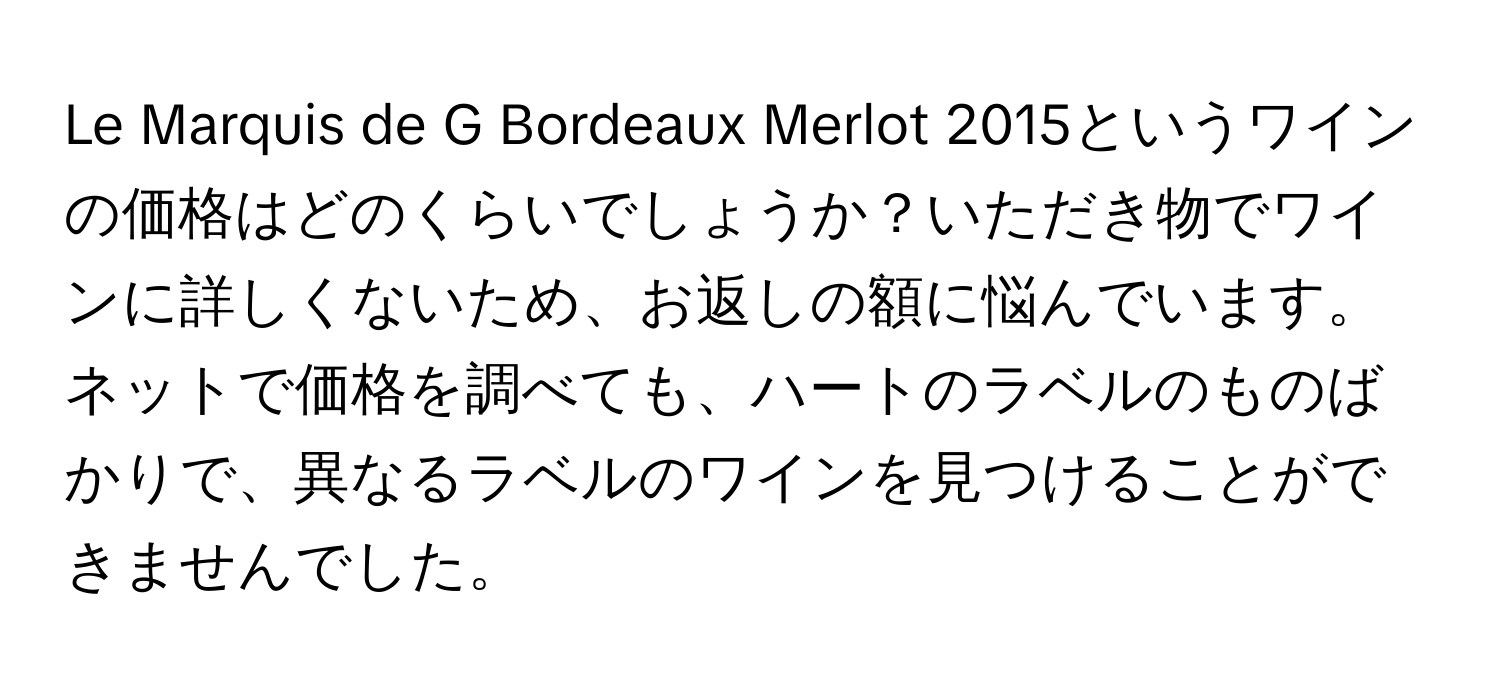 Le Marquis de G Bordeaux Merlot 2015というワインの価格はどのくらいでしょうか？いただき物でワインに詳しくないため、お返しの額に悩んでいます。ネットで価格を調べても、ハートのラベルのものばかりで、異なるラベルのワインを見つけることができませんでした。