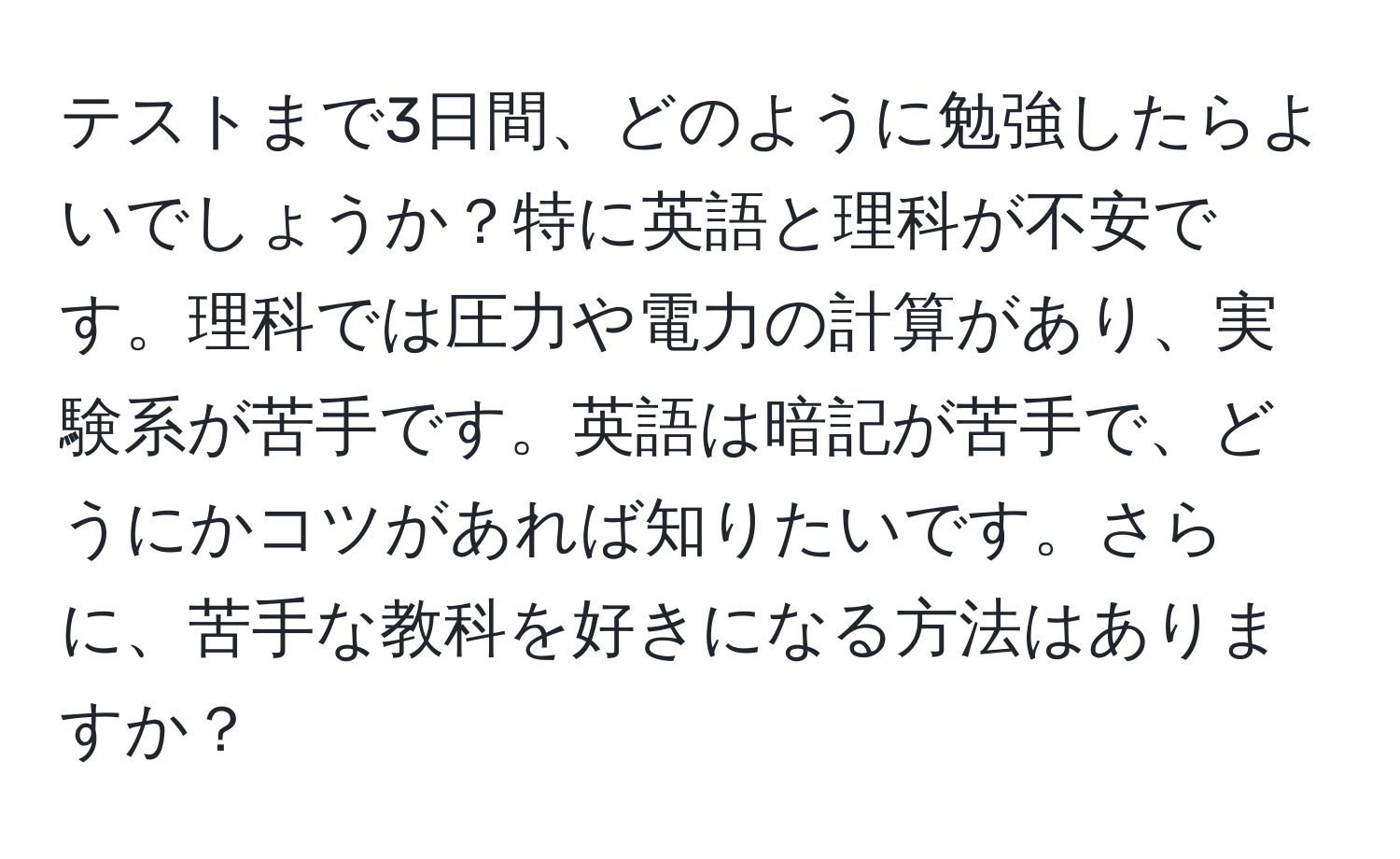 テストまで3日間、どのように勉強したらよいでしょうか？特に英語と理科が不安です。理科では圧力や電力の計算があり、実験系が苦手です。英語は暗記が苦手で、どうにかコツがあれば知りたいです。さらに、苦手な教科を好きになる方法はありますか？