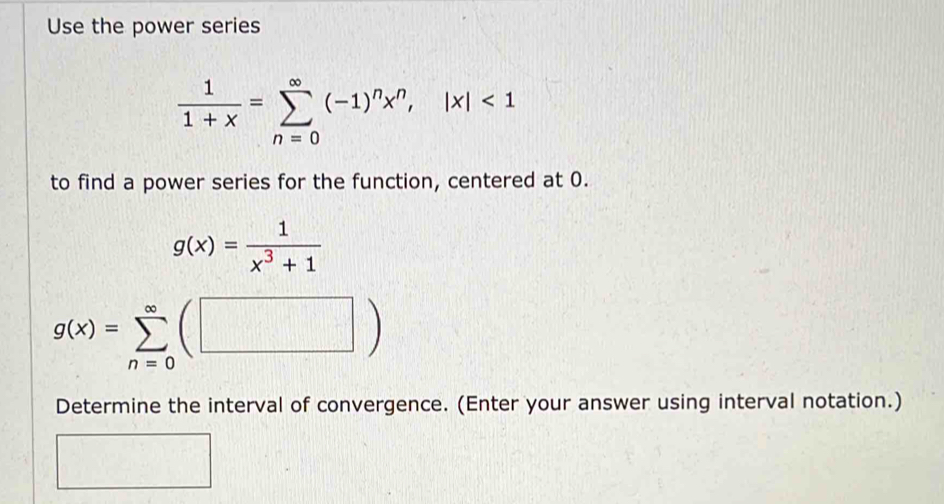 Use the power series
 1/1+x =sumlimits _(n=0)^(∈fty)(-1)^nx^n, |x|<1</tex> 
to find a power series for the function, centered at 0.
g(x)= 1/x^3+1 
g(x)=sumlimits _(n=0)^(∈fty)(□ )
Determine the interval of convergence. (Enter your answer using interval notation.)