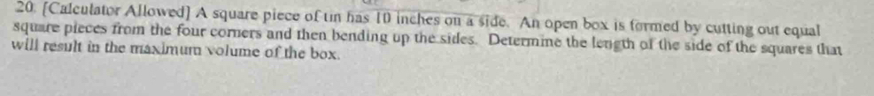 [Calculator Allowed] A square piece of tin has 10 inches on a side. An open box is formed by cutting out equal 
square pieces from the four corners and then bending up the sides. Determine the length of the side of the squares that 
will result in the maximum volume of the box.