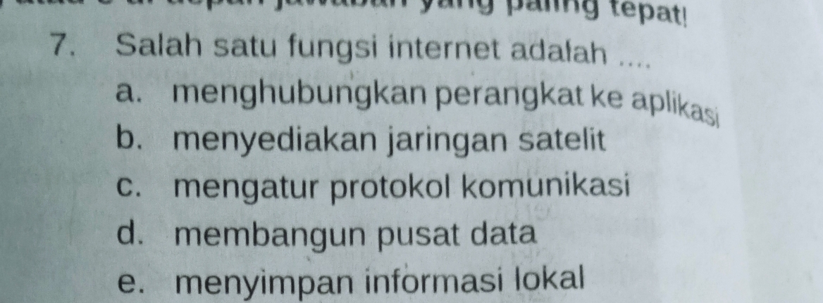 yang paiing tepat!
7. Salah satu fungsi internet adalah ....
a. menghubungkan perangkat ke aplikasi
b. menyediakan jaringan satelit
c. mengatur protokol komunikasi
d. membangun pusat data
e. menyimpan informasi lokal