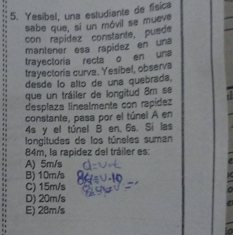 Yesíbel, una estudíante de física
sabe que, sí un móvil se mueve
con rapídez constante, puede
mantener esa rapidez en una
trayectoria recta o en una
trayectoria curva. Yesibel, observa
desde lo alto de una quebrada,
que un tráiler de longitud 8m se
a
desplaza linealmente con rapídez
constante, pasa por el túnel A en
4s y el túnel B en 6s. Si las
longitudes de los túneles suman
84m, la rapídez del tráiler es:
A) 5m/s
e
B) 10m/s
C) 15m/s
0
D) 20m/s
e
E) 28m/s
to