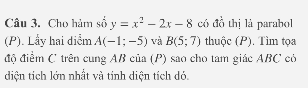 Cho hàm số y=x^2-2x-8 có đồ thị là parabol 
(P). Lấy hai điểm A(-1;-5) và B(5;7) thuộc (P). Tìm tọa 
độ điểm C trên cung AB của (P) sao cho tam giác ABC có 
diện tích lớn nhất và tính diện tích đó.