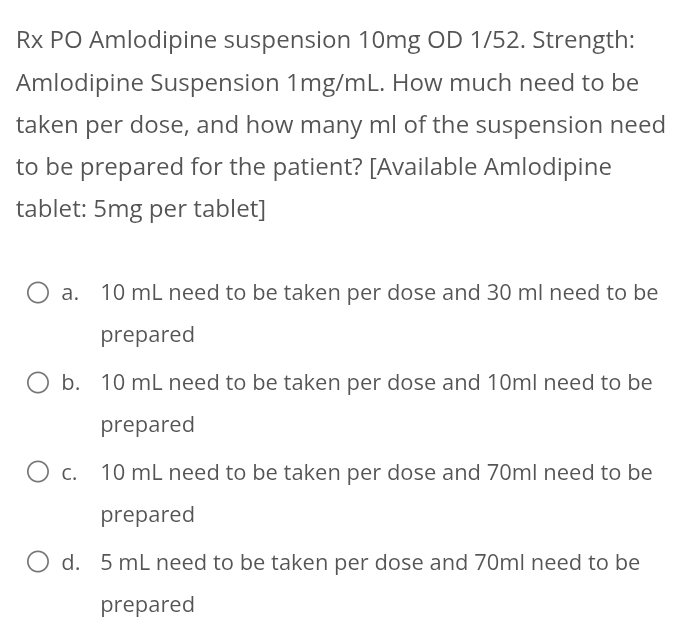 Rx PO Amlodipine suspension 10mg OD 1/52. Strength:
Amlodipine Suspension 1mg/mL. How much need to be
taken per dose, and how many ml of the suspension need
to be prepared for the patient? [Available Amlodipine
tablet: 5mg per tablet]
a. 10 mL need to be taken per dose and 30 ml need to be
prepared
b. 10 mL need to be taken per dose and 10ml need to be
prepared
c. 10 mL need to be taken per dose and 70ml need to be
prepared
d. 5 mL need to be taken per dose and 70ml need to be
prepared