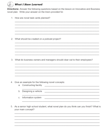 What I Have Learned 
Directions: Answer the following questions based on the lesson on Innovative and Business 
novel plan. Write your answer on the line's provided for. 
1. How are novel task cards planned? 
_ 
_ 
_ 
_ 
_ 
2. What should be crealted on a podcast project? 
_ 
_ 
_ 
_ 
_ 
3. What do business owners and managers should clear out to their employees? 
_ 
_ 
_ 
_ 
_ 
4. Give an example for the following novel concepts: 
a. Constructing facility_ 
_ 
b. Designing a vehicle_ 
_ 
c. Information system_ 
_ 
5. As a senior high school student, what novell plan do you think can you finish? What is 
your main concept? 
_ 
_ 
_ 
_ 
_