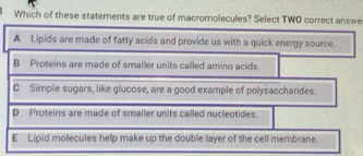 Which of these staternents are true of macrornolecules? Select TWO correct answe
A Lipids are made of fatty acids and provide us with a quick energy source.
B Proteins are made of smaller units called amino acids.
C Simple sugars, like glucose, are a good example of polysaccharides.
D Proteins are made of smaller units called nucleotides.
E Lipid molecules help make up the double layer of the cell membrane.