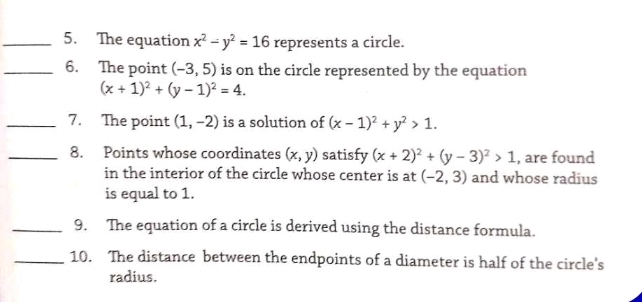 The equation x^2-y^2=16 represents a circle. 
_6. The point (-3,5) is on the circle represented by the equation
(x+1)^2+(y-1)^2=4. 
_7. The point (1,-2) is a solution of (x-1)^2+y^2>1. 
_8. Points whose coordinates (x,y) satisfy (x+2)^2+(y-3)^2>1 , are found 
in the interior of the circle whose center is at (-2,3) and whose radius 
is equal to 1. 
_9. The equation of a circle is derived using the distance formula. 
_10. The distance between the endpoints of a diameter is half of the circle's 
radius.