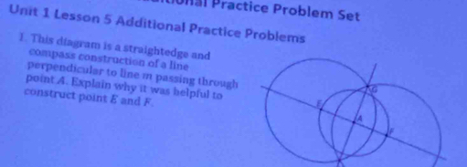 Ural Practice Problem Set 
Unit 1 Lesson 5 Additional Practice Problems 
1. This diagram is a straightedge and 
compass construction of a line 
perpendicular to line m passing through 
point 4. Explain why it was helpful to 
construct point & and F.