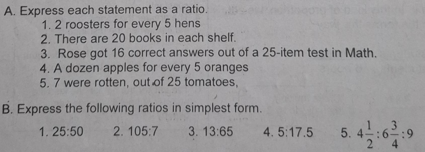 Express each statement as a ratio. 
1. 2 roosters for every 5 hens 
2. There are 20 books in each shelf. 
3. Rose got 16 correct answers out of a 25 -item test in Math. 
4. A dozen apples for every 5 oranges 
5. 7 were rotten, out of 25 tomatoes, 
B. Express the following ratios in simplest form. 
1. 25:50 2. 105:7 3. 13:65 4. 5:17.5 5. 4 1/2 :6 3/4 :9