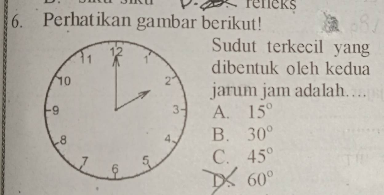 reneks
6. Perhatikan gambar berikut!
Sudut terkecil yang
dibentuk oleh kedua
jarum jam adalah….
A. 15°
B. 30°
C. 45°
DX 60°