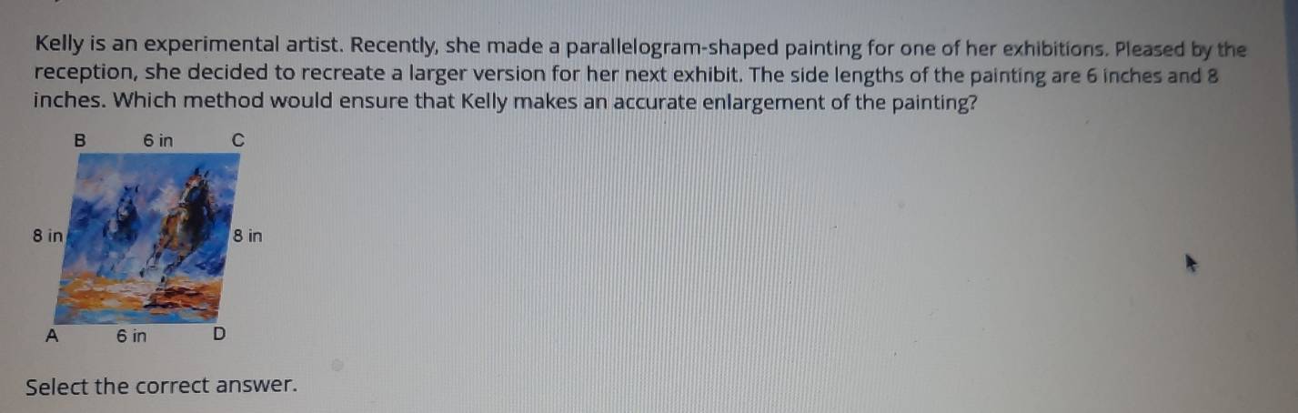 Kelly is an experimental artist. Recently, she made a parallelogram-shaped painting for one of her exhibitions. Pleased by the 
reception, she decided to recreate a larger version for her next exhibit. The side lengths of the painting are 6 inches and 8
inches. Which method would ensure that Kelly makes an accurate enlargement of the painting? 
Select the correct answer.
