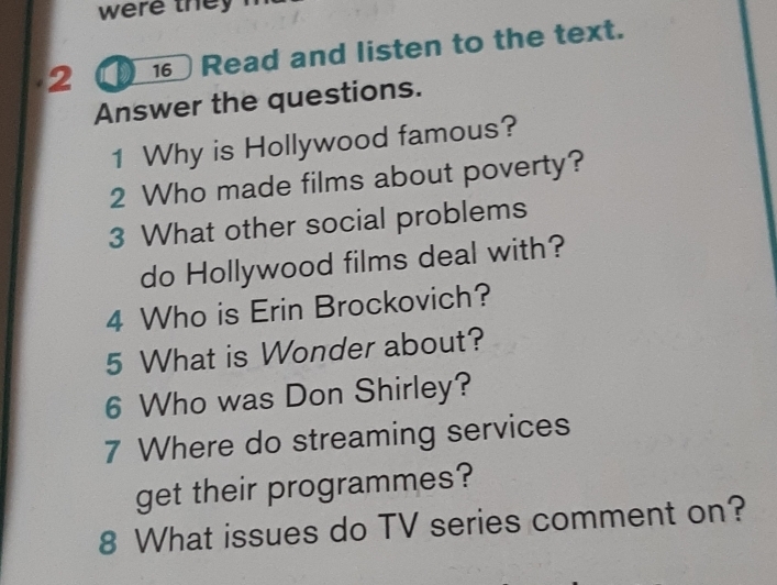 were the 
2 Read and listen to the text. 
Answer the questions. 
1 Why is Hollywood famous? 
2 Who made films about poverty? 
3 What other social problems 
do Hollywood films deal with? 
4 Who is Erin Brockovich? 
5 What is Wonder about? 
6 Who was Don Shirley? 
7 Where do streaming services 
get their programmes? 
8 What issues do TV series comment on?