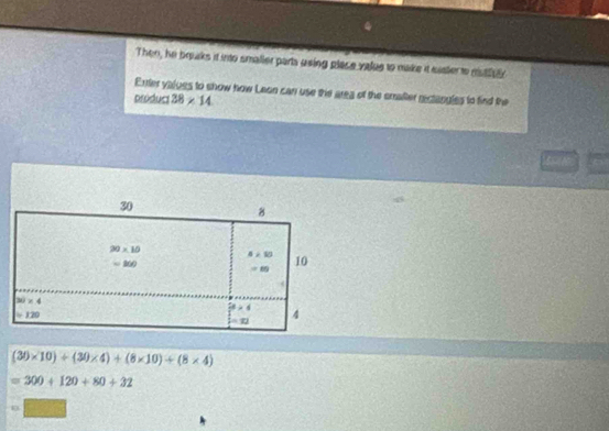 Then, he braks it into smaller parta using place value to make it easter to mistfey
Enter valoes to show how Leon can use tie area of the emalter rectangles to find the
próduc 38* 14
sou
(30* 10)+(30* 4)+(8* 10)+(8* 4)
=300+120+80+32
□