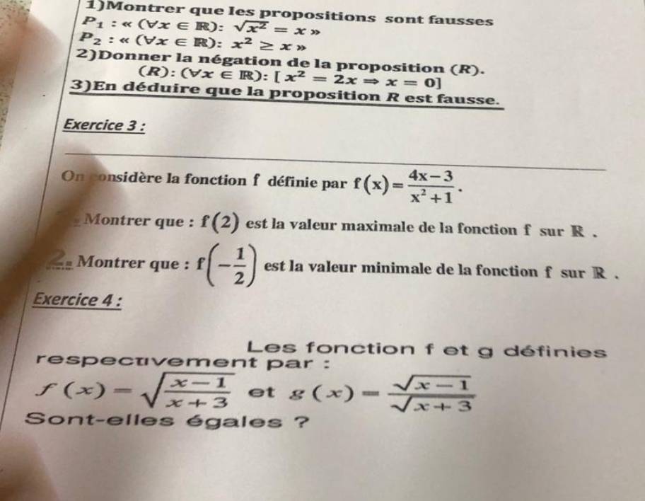 1)Montrer que Ies propositions sont fausses
P_1:alpha (forall x∈ R):sqrt(x^2)=xgg
P_2:alpha (forall x∈ R):x^2≥ xto
2)Donner la négation de la proposition (R). 
(R): (forall x∈ R):[x^2=2xRightarrow x=0]
3)En déduire que la proposition R est fausse. 
Exercice 3 : 
On considère la fonction f définie par f(x)= (4x-3)/x^2+1 . 
Montrer que : f(2) est la valeur maximale de la fonction f sur R. 
S Montrer que : f(- 1/2 ) est la valeur minimale de la fonction f sur R. 
Exercice 4 : 
Les fonction f et g définies 
respectvement par :
f(x)=sqrt(frac x-1)x+3 et g(x)= (sqrt(x-1))/sqrt(x+3) 
Sont-elles égales ?