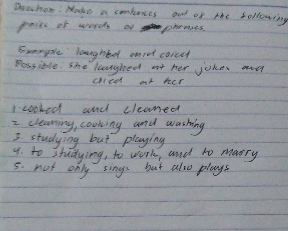 Doechom: Make a sonlunes out of the following 
pais of words o phrases. 
Exmeple: laughed andd coicch 
possible. She luunghed at her jokes and 
cnied or her 
Icooked and cleaned 
2 cleaning, cooking and washing 
3. studying but playing 
9. to studying, to work, and to marry 
5. not only sings but also plays