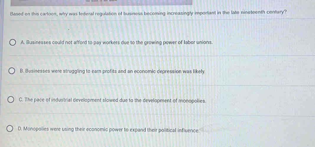 Based on this cartoon, why was federal regulation of business becoming increasingly important in the fate nineteenth century?
A. Businesses could not afford to pay workers due to the growing power of labor unions.
B. Businesses were struggling to earn profits and an economic depression was likely.
C. The pace of industrial development slowed due to the development of monopolies.
D. Monopolies were using their economic power to expand their political influence.